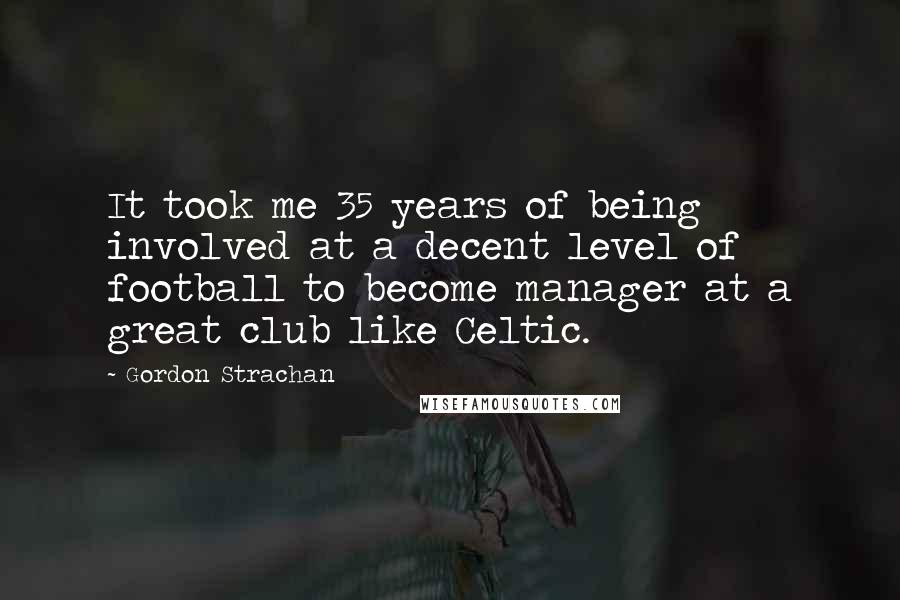 Gordon Strachan quotes: It took me 35 years of being involved at a decent level of football to become manager at a great club like Celtic.