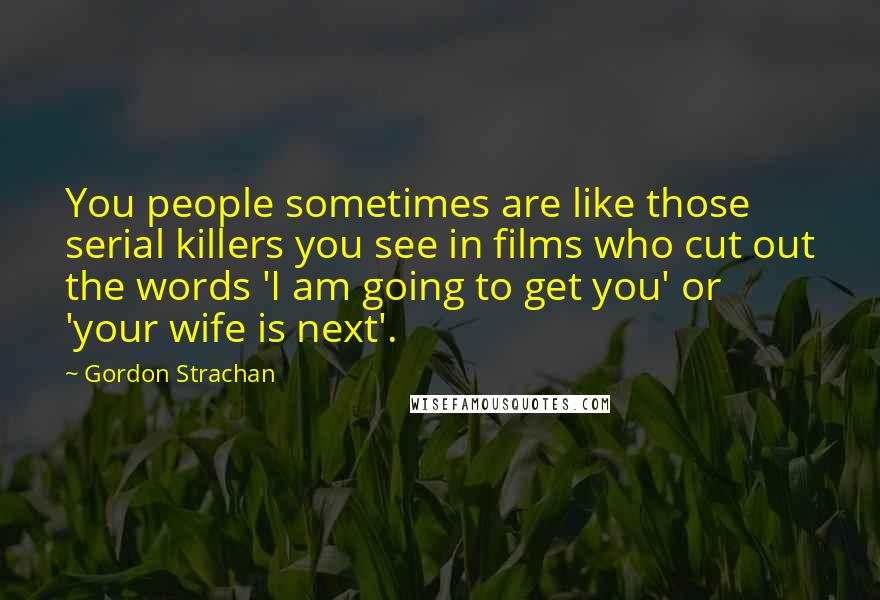 Gordon Strachan quotes: You people sometimes are like those serial killers you see in films who cut out the words 'I am going to get you' or 'your wife is next'.