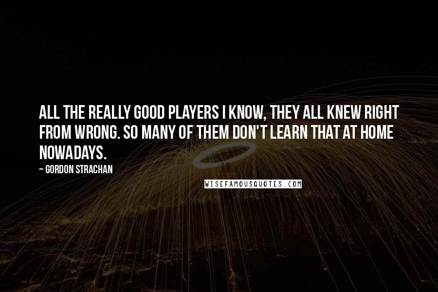 Gordon Strachan quotes: All the really good players I know, they all knew right from wrong. So many of them don't learn that at home nowadays. Gordon Strachan quotes: All the really good players I know, they all knew right from wrong. So many of them don't learn that at home nowadays.