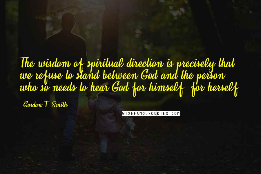 Gordon T. Smith quotes: The wisdom of spiritual direction is precisely that we refuse to stand between God and the person who so needs to hear God for himself, for herself.