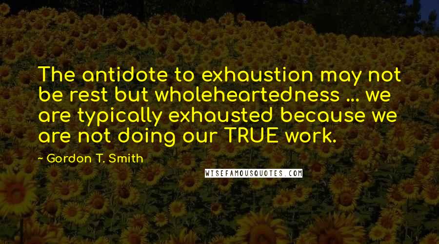 Gordon T. Smith quotes: The antidote to exhaustion may not be rest but wholeheartedness ... we are typically exhausted because we are not doing our TRUE work.