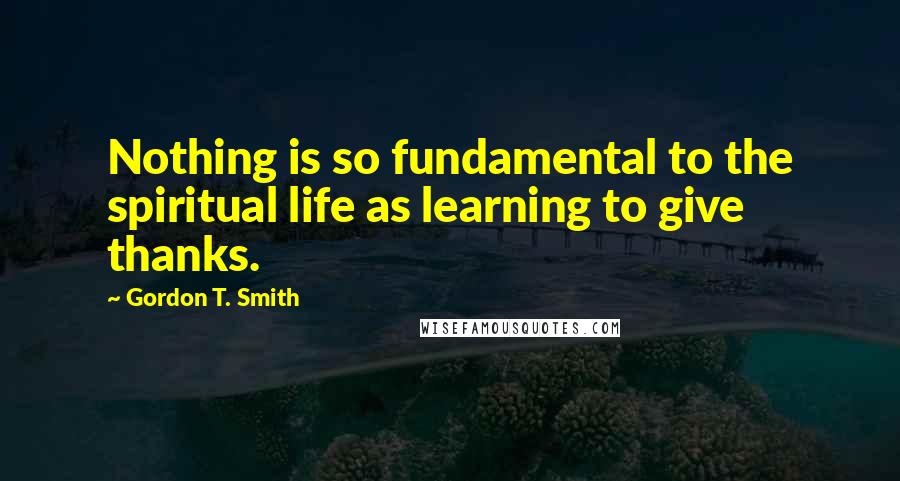 Gordon T. Smith quotes: Nothing is so fundamental to the spiritual life as learning to give thanks.