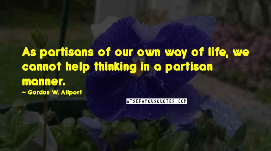 Gordon W. Allport quotes: As partisans of our own way of life, we cannot help thinking in a partisan manner.