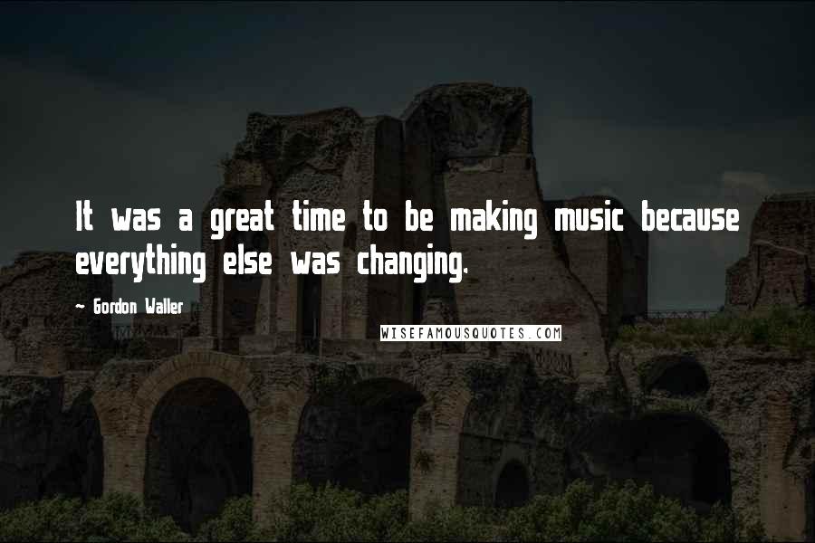 Gordon Waller quotes: It was a great time to be making music because everything else was changing.