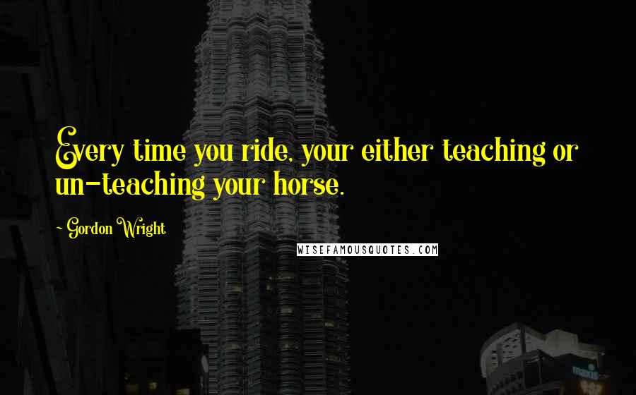 Gordon Wright quotes: Every time you ride, your either teaching or un-teaching your horse.