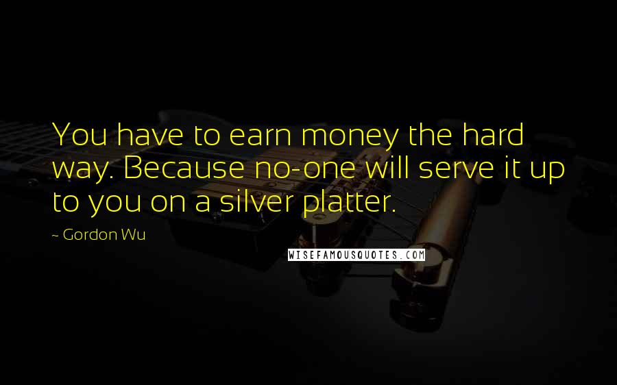 Gordon Wu quotes: You have to earn money the hard way. Because no-one will serve it up to you on a silver platter.