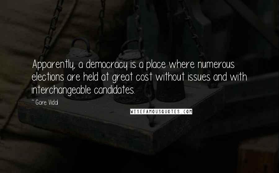 Gore Vidal quotes: Apparently, a democracy is a place where numerous elections are held at great cost without issues and with interchangeable candidates. Gore Vidal quotes: Apparently, a democracy is a place where numerous elections are held at great cost without issues and with interchangeable candidates.
