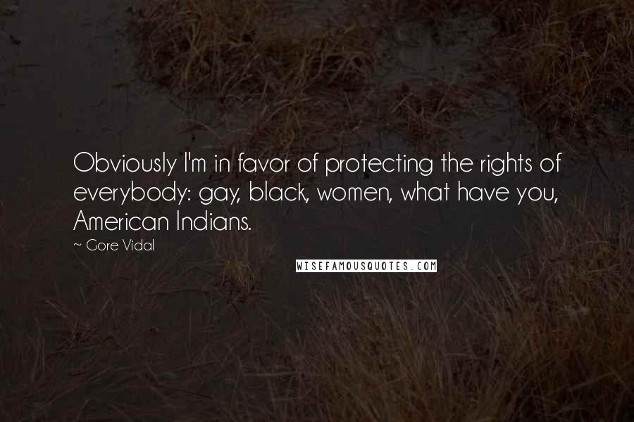 Gore Vidal quotes: Obviously I'm in favor of protecting the rights of everybody: gay, black, women, what have you, American Indians. Gore Vidal quotes: Obviously I'm in favor of protecting the rights of everybody: gay, black, women, what have you, American Indians.
