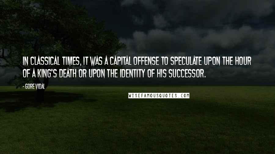 Gore Vidal quotes: In classical times, it was a capital offense to speculate upon the hour of a king's death or upon the identity of his successor. Gore Vidal quotes: In classical times, it was a capital offense to speculate upon the hour of a king's death or upon the identity of his successor.