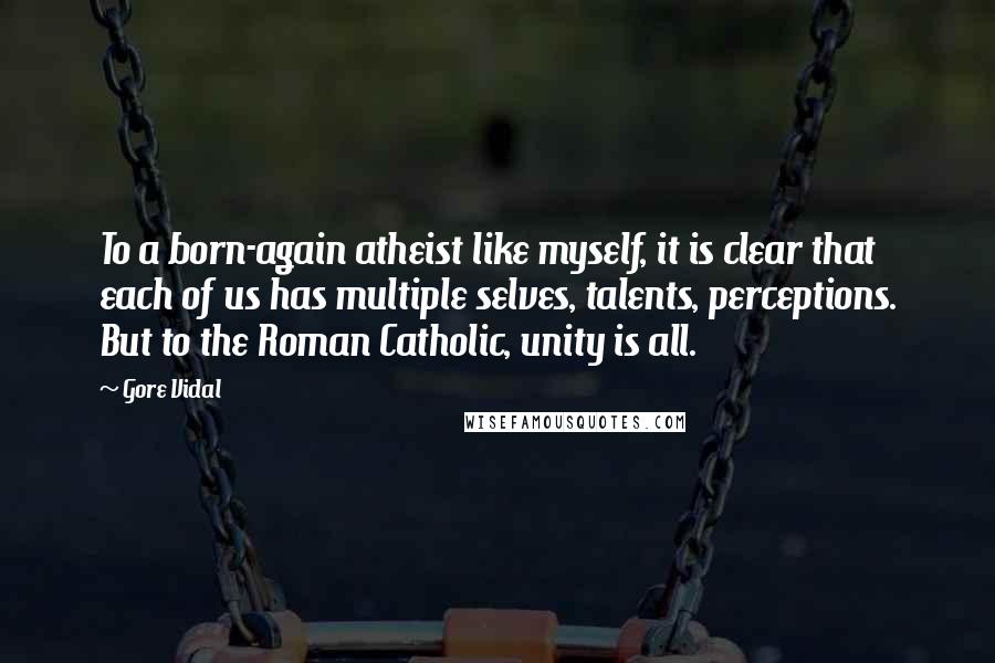 Gore Vidal quotes: To a born-again atheist like myself, it is clear that each of us has multiple selves, talents, perceptions. But to the Roman Catholic, unity is all. Gore Vidal quotes: To a born-again atheist like myself, it is clear that each of us has multiple selves, talents, perceptions. But to the Roman Catholic, unity is all.