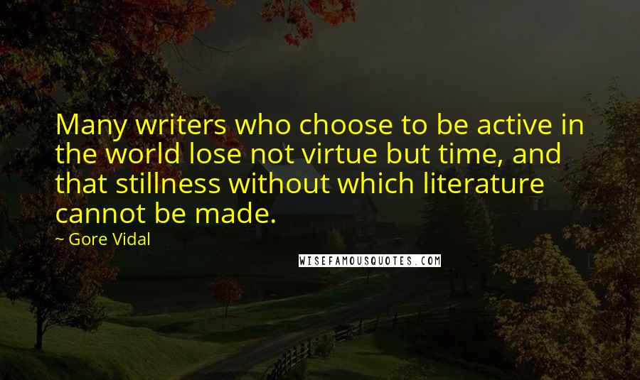 Gore Vidal quotes: Many writers who choose to be active in the world lose not virtue but time, and that stillness without which literature cannot be made. Gore Vidal quotes: Many writers who choose to be active in the world lose not virtue but time, and that stillness without which literature cannot be made.