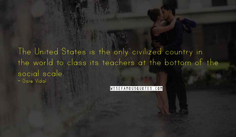 Gore Vidal quotes: The United States is the only civilized country in the world to class its teachers at the bottom of the social scale. Gore Vidal quotes: The United States is the only civilized country in the world to class its teachers at the bottom of the social scale.