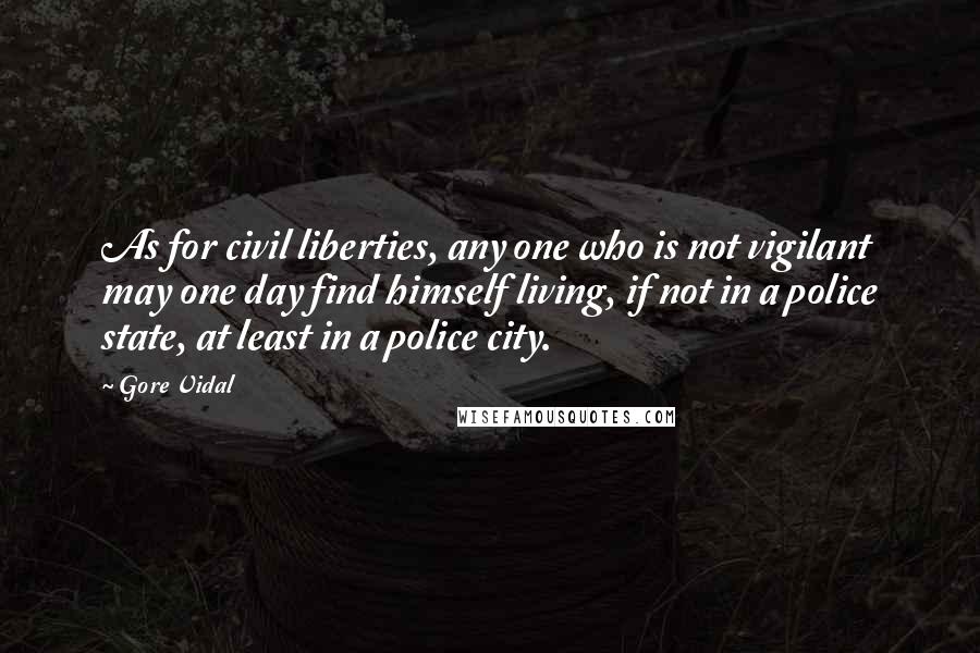 Gore Vidal quotes: As for civil liberties, any one who is not vigilant may one day find himself living, if not in a police state, at least in a police city. Gore Vidal quotes: As for civil liberties, any one who is not vigilant may one day find himself living, if not in a police state, at least in a police city.