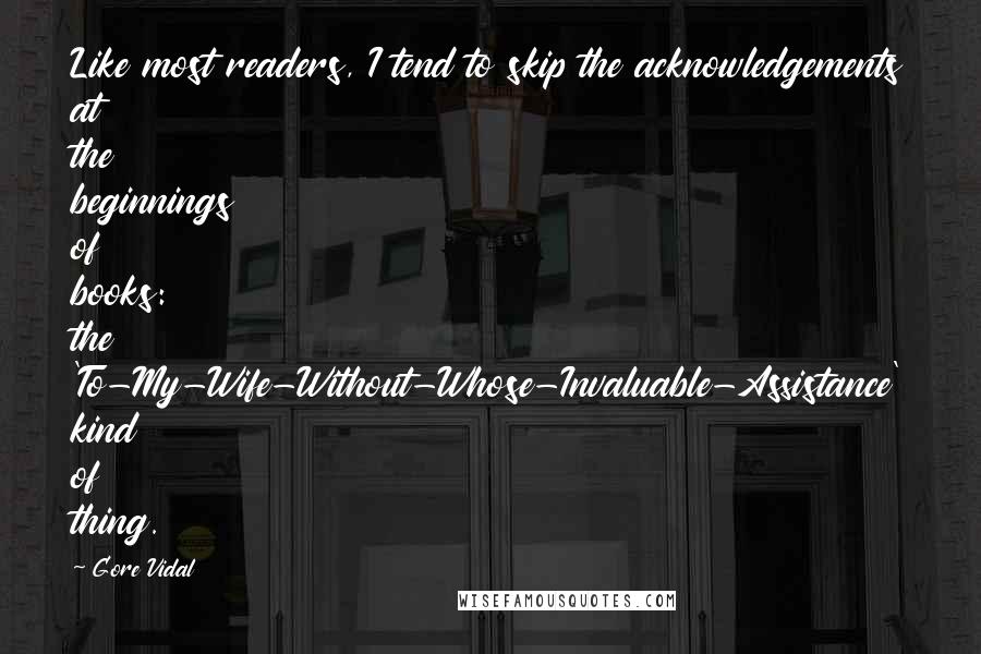 Gore Vidal quotes: Like most readers, I tend to skip the acknowledgements at the beginnings of books: the 'To-My-Wife-Without-Whose-Invaluable-Assistance' kind of thing. Gore Vidal quotes: Like most readers, I tend to skip the acknowledgements at the beginnings of books: the 'To-My-Wife-Without-Whose-Invaluable-Assistance' kind of thing.