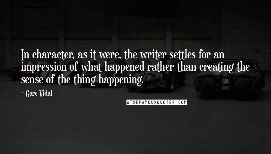 Gore Vidal quotes: In character, as it were, the writer settles for an impression of what happened rather than creating the sense of the thing happening. Gore Vidal quotes: In character, as it were, the writer settles for an impression of what happened rather than creating the sense of the thing happening.