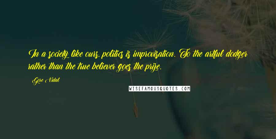 Gore Vidal quotes: In a society like ours, politics is improvisation. To the artful dodger rather than the true believer goes the prize. Gore Vidal quotes: In a society like ours, politics is improvisation. To the artful dodger rather than the true believer goes the prize.