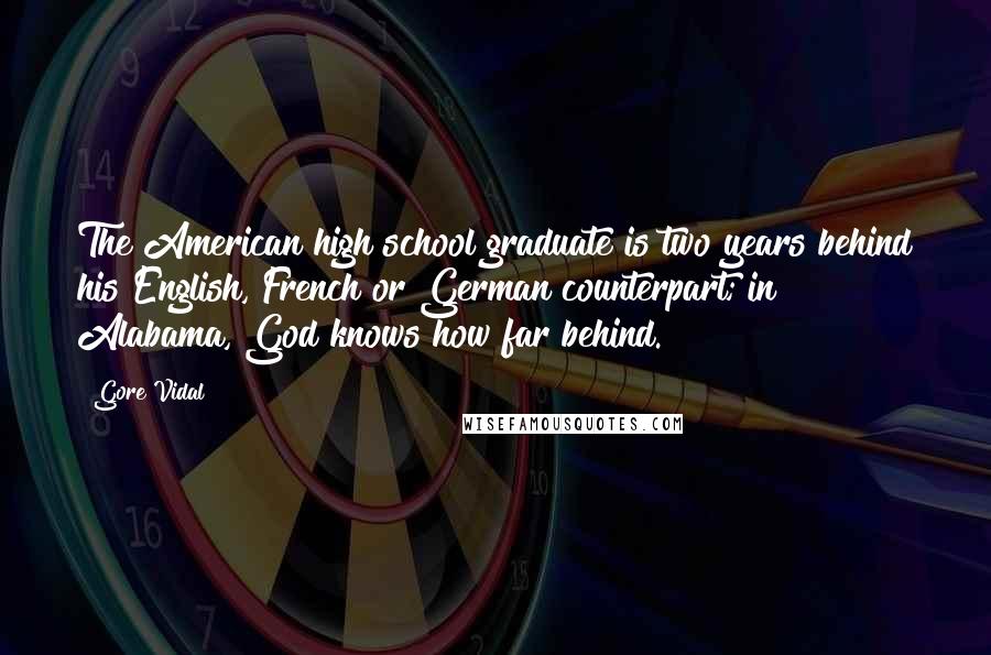 Gore Vidal quotes: The American high school graduate is two years behind his English, French or German counterpart; in Alabama, God knows how far behind. Gore Vidal quotes: The American high school graduate is two years behind his English, French or German counterpart; in Alabama, God knows how far behind.