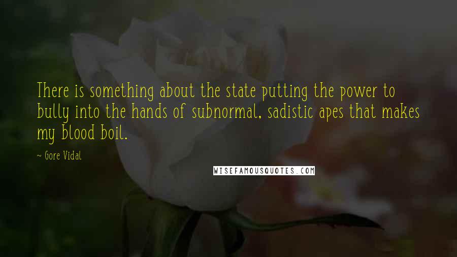 Gore Vidal quotes: There is something about the state putting the power to bully into the hands of subnormal, sadistic apes that makes my blood boil.