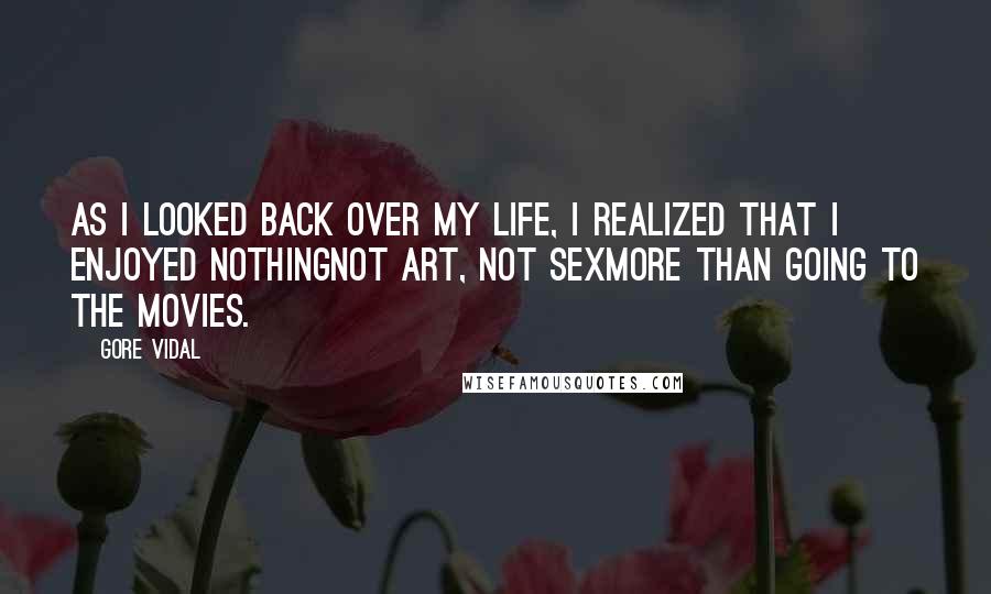 Gore Vidal quotes: As I looked back over my life, I realized that I enjoyed nothingnot art, not sexmore than going to the movies. Gore Vidal quotes: As I looked back over my life, I realized that I enjoyed nothingnot art, not sexmore than going to the movies.