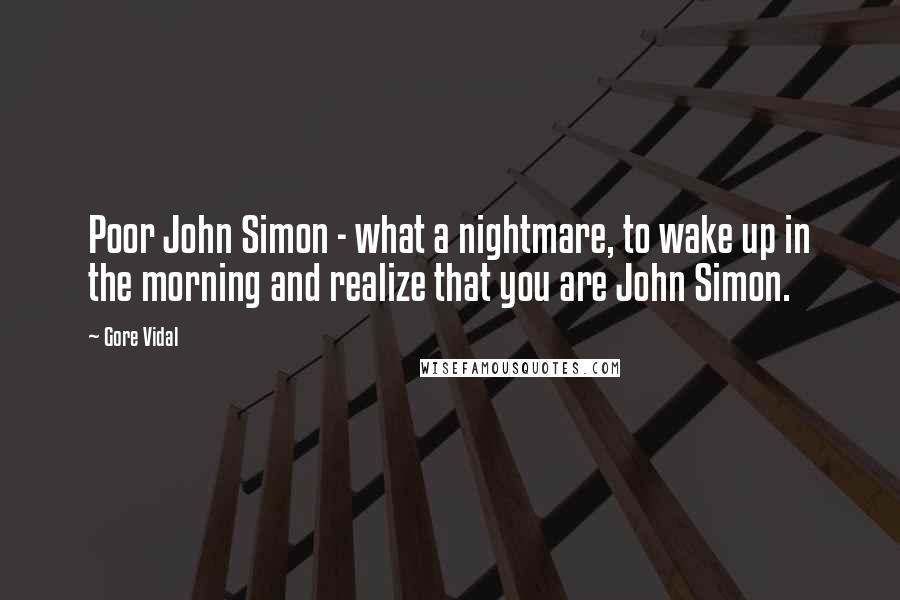 Gore Vidal quotes: Poor John Simon - what a nightmare, to wake up in the morning and realize that you are John Simon.