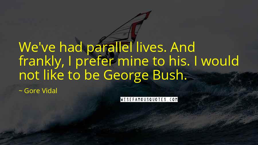 Gore Vidal quotes: We've had parallel lives. And frankly, I prefer mine to his. I would not like to be George Bush.