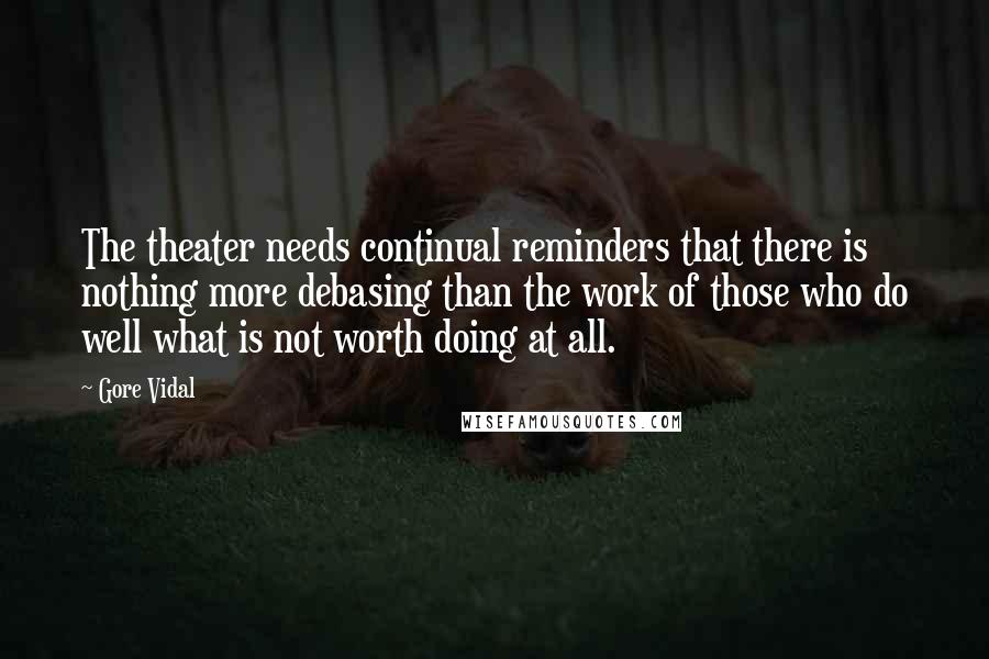 Gore Vidal quotes: The theater needs continual reminders that there is nothing more debasing than the work of those who do well what is not worth doing at all.