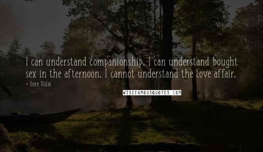 Gore Vidal quotes: I can understand companionship. I can understand bought sex in the afternoon. I cannot understand the love affair. Gore Vidal quotes: I can understand companionship. I can understand bought sex in the afternoon. I cannot understand the love affair.