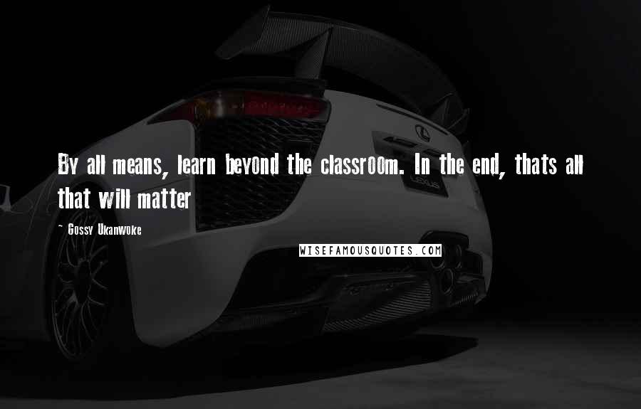 Gossy Ukanwoke quotes: By all means, learn beyond the classroom. In the end, thats all that will matter