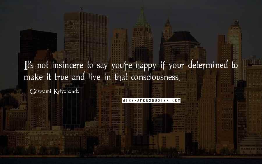 Goswami Kriyananda quotes: It's not insincere to say you're happy if your determined to make it true and live in that consciousness.