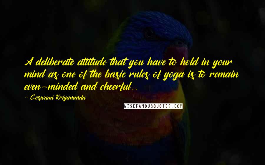 Goswami Kriyananda quotes: A deliberate attitude that you have to hold in your mind as one of the basic rules of yoga is to remain even-minded and cheerful.. Goswami Kriyananda quotes: A deliberate attitude that you have to hold in your mind as one of the basic rules of yoga is to remain even-minded and cheerful..