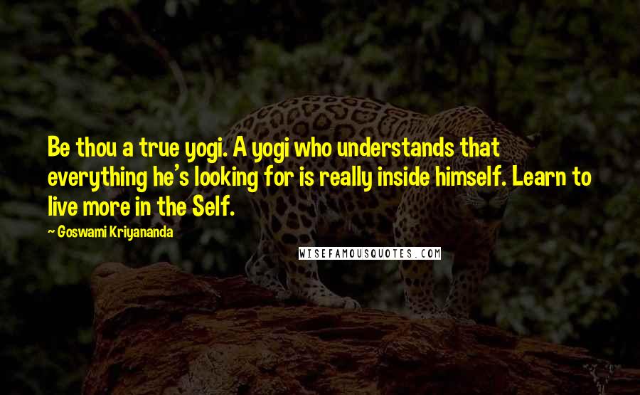 Goswami Kriyananda quotes: Be thou a true yogi. A yogi who understands that everything he's looking for is really inside himself. Learn to live more in the Self. Goswami Kriyananda quotes: Be thou a true yogi. A yogi who understands that everything he's looking for is really inside himself. Learn to live more in the Self.