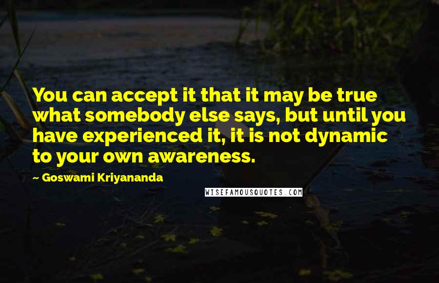 Goswami Kriyananda quotes: You can accept it that it may be true what somebody else says, but until you have experienced it, it is not dynamic to your own awareness. Goswami Kriyananda quotes: You can accept it that it may be true what somebody else says, but until you have experienced it, it is not dynamic to your own awareness.