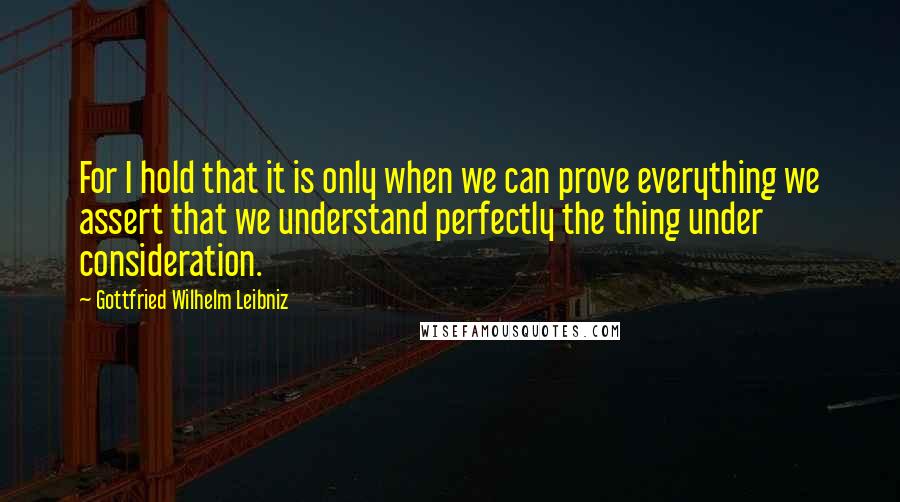 Gottfried Wilhelm Leibniz quotes: For I hold that it is only when we can prove everything we assert that we understand perfectly the thing under consideration.