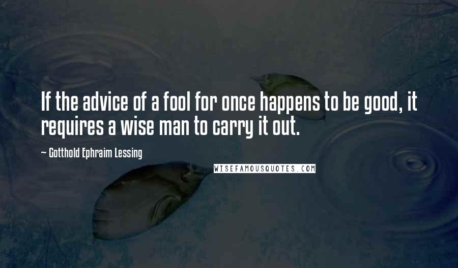 Gotthold Ephraim Lessing quotes: If the advice of a fool for once happens to be good, it requires a wise man to carry it out.