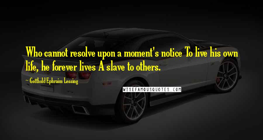 Gotthold Ephraim Lessing quotes: Who cannot resolve upon a moment's notice To live his own life, he forever lives A slave to others.