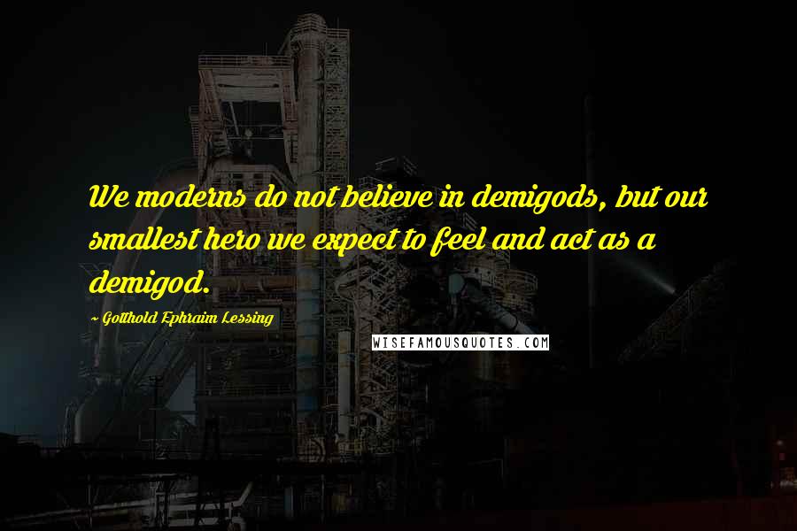 Gotthold Ephraim Lessing quotes: We moderns do not believe in demigods, but our smallest hero we expect to feel and act as a demigod.