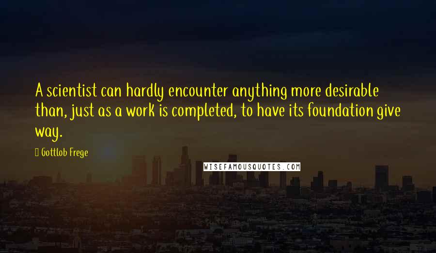 Gottlob Frege quotes: A scientist can hardly encounter anything more desirable than, just as a work is completed, to have its foundation give way.