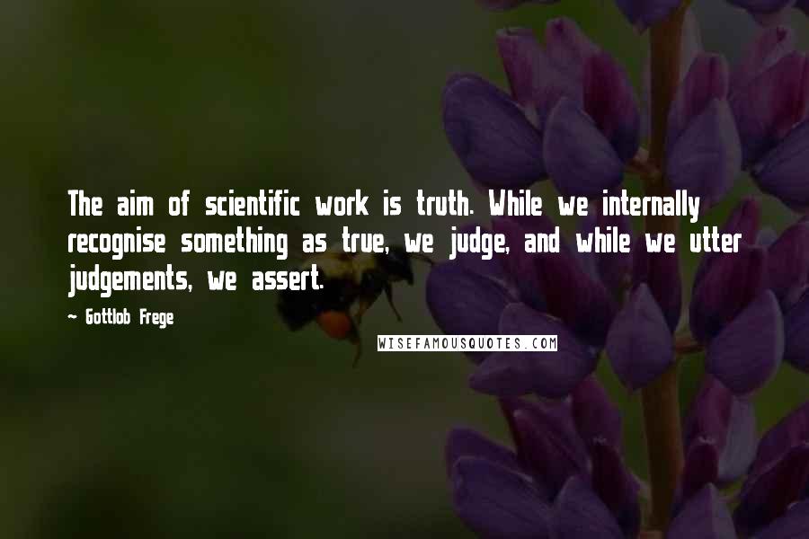 Gottlob Frege quotes: The aim of scientific work is truth. While we internally recognise something as true, we judge, and while we utter judgements, we assert.
