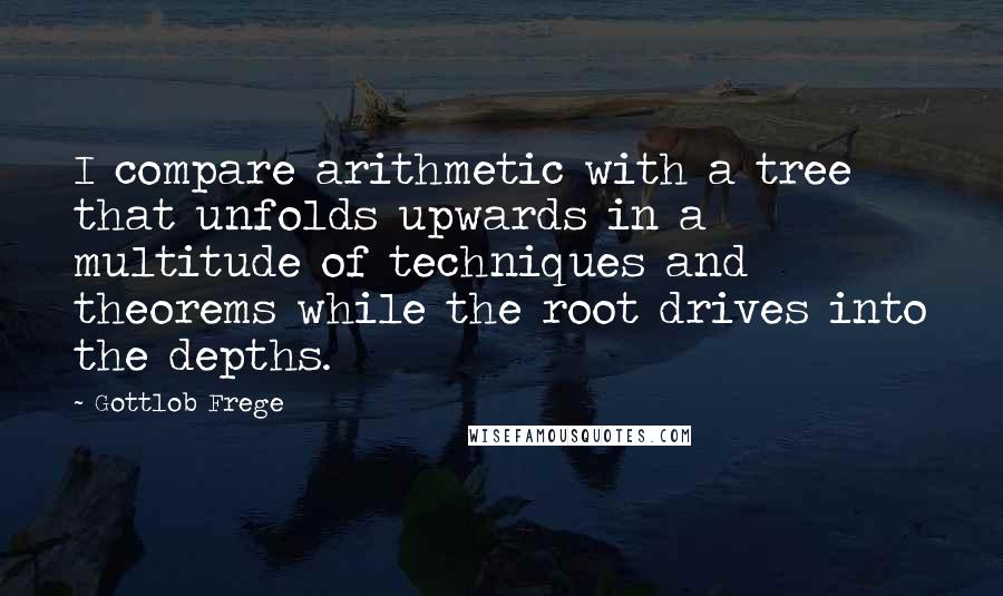 Gottlob Frege quotes: I compare arithmetic with a tree that unfolds upwards in a multitude of techniques and theorems while the root drives into the depths.