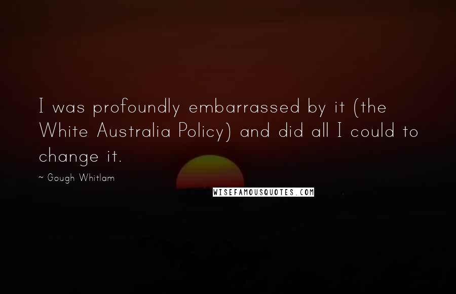 Gough Whitlam quotes: I was profoundly embarrassed by it (the White Australia Policy) and did all I could to change it.