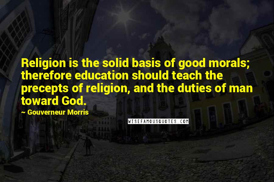 Gouverneur Morris quotes: Religion is the solid basis of good morals; therefore education should teach the precepts of religion, and the duties of man toward God.