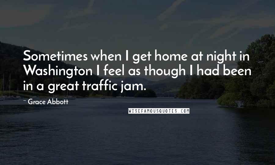 Grace Abbott quotes: Sometimes when I get home at night in Washington I feel as though I had been in a great traffic jam. Grace Abbott quotes: Sometimes when I get home at night in Washington I feel as though I had been in a great traffic jam.