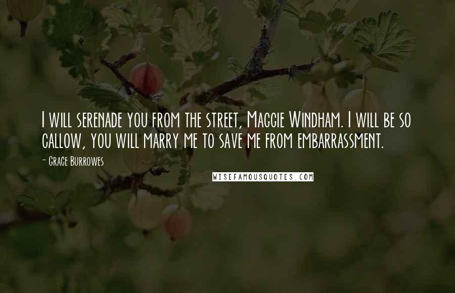 Grace Burrowes quotes: I will serenade you from the street, Maggie Windham. I will be so callow, you will marry me to save me from embarrassment. Grace Burrowes quotes: I will serenade you from the street, Maggie Windham. I will be so callow, you will marry me to save me from embarrassment.