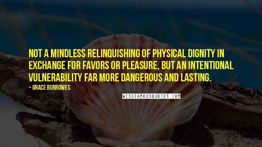 Grace Burrowes quotes: Not a mindless relinquishing of physical dignity in exchange for favors or pleasure, but an intentional vulnerability far more dangerous and lasting. Grace Burrowes quotes: Not a mindless relinquishing of physical dignity in exchange for favors or pleasure, but an intentional vulnerability far more dangerous and lasting.