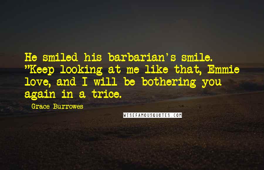 Grace Burrowes quotes: He smiled his barbarian's smile. "Keep looking at me like that, Emmie love, and I will be bothering you again in a trice. Grace Burrowes quotes: He smiled his barbarian's smile. "Keep looking at me like that, Emmie love, and I will be bothering you again in a trice.