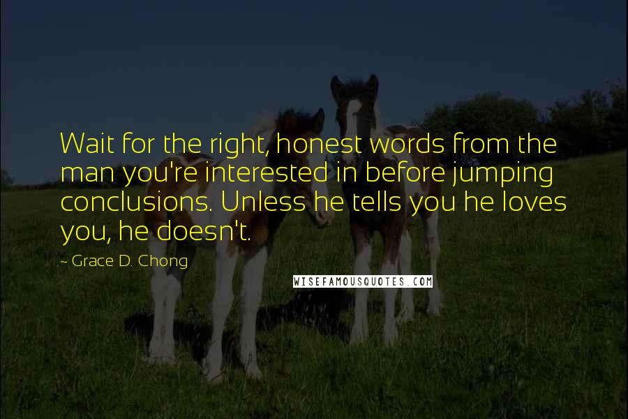 Grace D. Chong quotes: Wait for the right, honest words from the man you're interested in before jumping conclusions. Unless he tells you he loves you, he doesn't. Grace D. Chong quotes: Wait for the right, honest words from the man you're interested in before jumping conclusions. Unless he tells you he loves you, he doesn't.