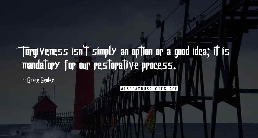 Grace Gealey quotes: Forgiveness isn't simply an option or a good idea; it is mandatory for our restorative process.
