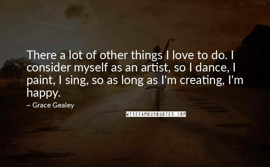 Grace Gealey quotes: There a lot of other things I love to do. I consider myself as an artist, so I dance, I paint, I sing, so as long as I'm creating, I'm