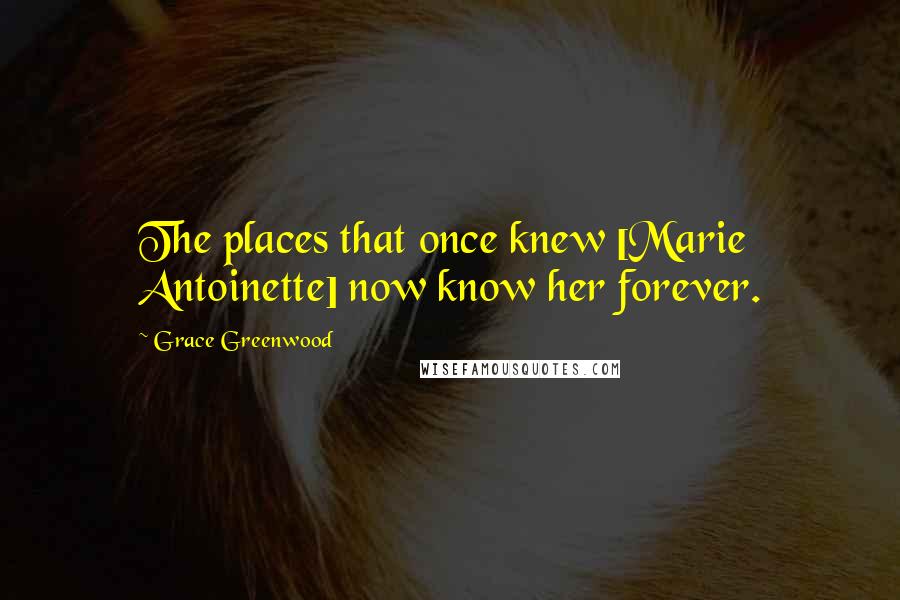 Grace Greenwood quotes: The places that once knew [Marie Antoinette] now know her forever.