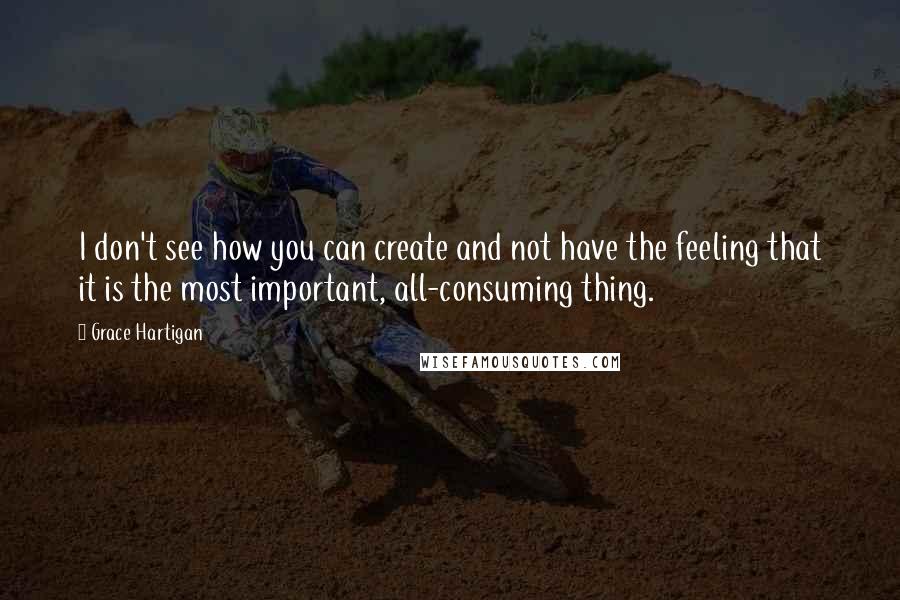 Grace Hartigan quotes: I don't see how you can create and not have the feeling that it is the most important, all-consuming thing.